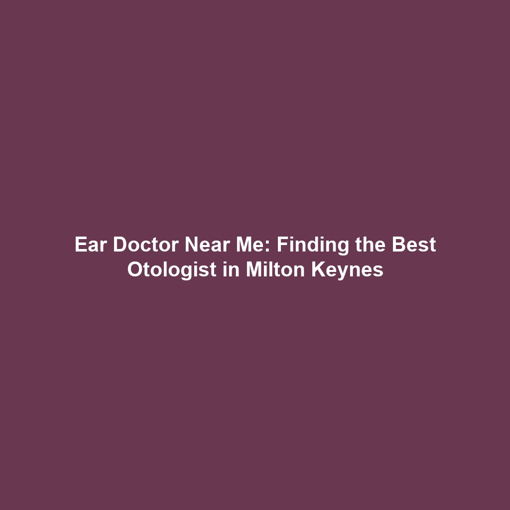 Ear Doctor Near Me: Finding the Best Otologist in Milton Keynes